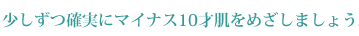 すこしづつ確実にマイナス10歳肌を目指しましょう。明日からはもっときれいになれます